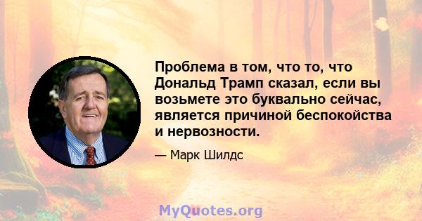 Проблема в том, что то, что Дональд Трамп сказал, если вы возьмете это буквально сейчас, является причиной беспокойства и нервозности.