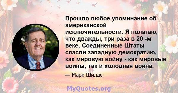 Прошло любое упоминание об американской исключительности. Я полагаю, что дважды, три раза в 20 -м веке, Соединенные Штаты спасли западную демократию, как мировую войну - как мировые войны, так и холодная война.