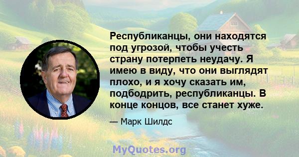 Республиканцы, они находятся под угрозой, чтобы учесть страну потерпеть неудачу. Я имею в виду, что они выглядят плохо, и я хочу сказать им, подбодрить, республиканцы. В конце концов, все станет хуже.