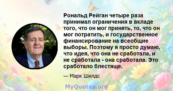 Рональд Рейган четыре раза принимал ограничения в вкладе того, что он мог принять, то, что он мог потратить, и государственное финансирование на всеобщие выборы. Поэтому я просто думаю, что идея, что она не сработала, и 