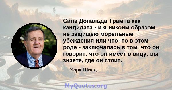 Сила Дональда Трампа как кандидата - и я никоим образом не защищаю моральные убеждения или что -то в этом роде - заключалась в том, что он говорит, что он имеет в виду, вы знаете, где он стоит.