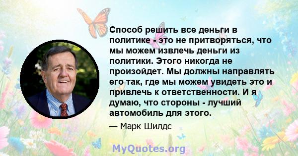 Способ решить все деньги в политике - это не притворяться, что мы можем извлечь деньги из политики. Этого никогда не произойдет. Мы должны направлять его так, где мы можем увидеть это и привлечь к ответственности. И я