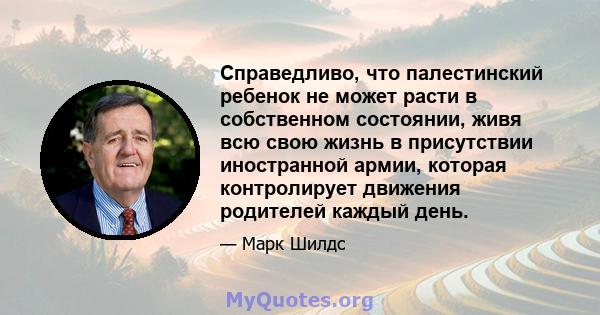 Справедливо, что палестинский ребенок не может расти в собственном состоянии, живя всю свою жизнь в присутствии иностранной армии, которая контролирует движения родителей каждый день.