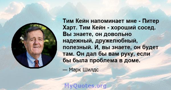 Тим Кейн напоминает мне - Питер Харт. Тим Кейн - хороший сосед. Вы знаете, он довольно надежный, дружелюбный, полезный. И, вы знаете, он будет там. Он дал бы вам руку, если бы была проблема в доме.