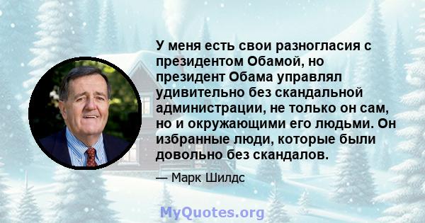 У меня есть свои разногласия с президентом Обамой, но президент Обама управлял удивительно без скандальной администрации, не только он сам, но и окружающими его людьми. Он избранные люди, которые были довольно без