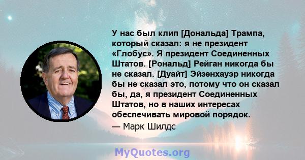 У нас был клип [Дональда] Трампа, который сказал: я не президент «Глобус». Я президент Соединенных Штатов. [Рональд] Рейган никогда бы не сказал. [Дуайт] Эйзенхауэр никогда бы не сказал это, потому что он сказал бы, да, 