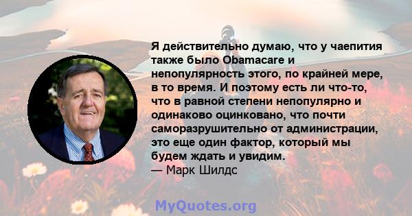 Я действительно думаю, что у чаепития также было Obamacare и непопулярность этого, по крайней мере, в то время. И поэтому есть ли что-то, что в равной степени непопулярно и одинаково оцинковано, что почти