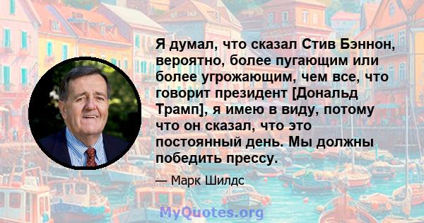 Я думал, что сказал Стив Бэннон, вероятно, более пугающим или более угрожающим, чем все, что говорит президент [Дональд Трамп], я имею в виду, потому что он сказал, что это постоянный день. Мы должны победить прессу.