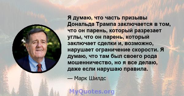 Я думаю, что часть призывы Дональда Трампа заключается в том, что он парень, который разрезает углы, что он парень, который заключает сделки и, возможно, нарушает ограничение скорости. Я думаю, что там был своего рода