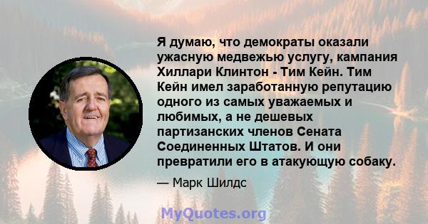 Я думаю, что демократы оказали ужасную медвежью услугу, кампания Хиллари Клинтон - Тим Кейн. Тим Кейн имел заработанную репутацию одного из самых уважаемых и любимых, а не дешевых партизанских членов Сената Соединенных