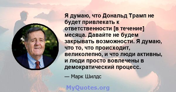 Я думаю, что Дональд Трамп не будет привлекать к ответственности [в течение] месяца. Давайте не будем закрывать возможности. Я думаю, что то, что происходит, великолепно, и что люди активны, и люди просто вовлечены в