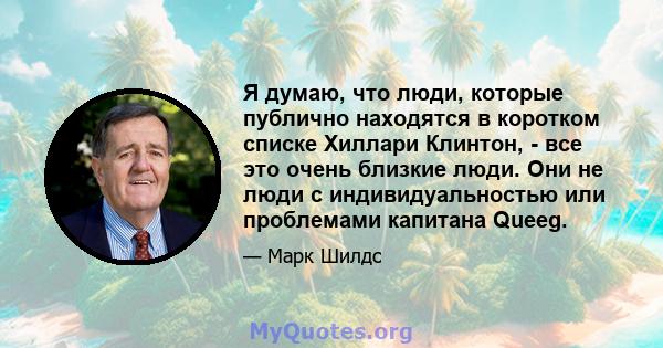 Я думаю, что люди, которые публично находятся в коротком списке Хиллари Клинтон, - все это очень близкие люди. Они не люди с индивидуальностью или проблемами капитана Queeg.