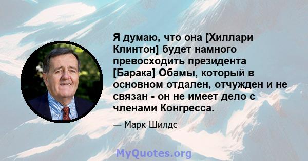 Я думаю, что она [Хиллари Клинтон] будет намного превосходить президента [Барака] Обамы, который в основном отдален, отчужден и не связан - он не имеет дело с членами Конгресса.