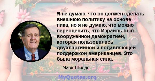 Я не думаю, что он должен сделать внешнюю политику на основе пика, но я не думаю, что можно переоценить, что Израиль был вооруженной демократией, которая пользовалась двухпартийной и подавляющей поддержкой американцев.