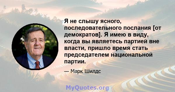 Я не слышу ясного, последовательного послания [от демократов]. Я имею в виду, когда вы являетесь партией вне власти, пришло время стать председателем национальной партии.