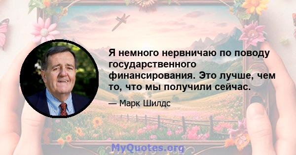 Я немного нервничаю по поводу государственного финансирования. Это лучше, чем то, что мы получили сейчас.