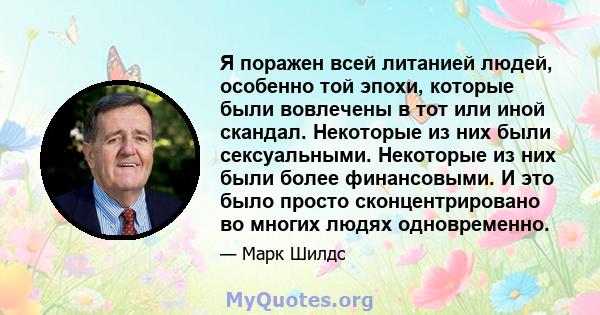 Я поражен всей литанией людей, особенно той эпохи, которые были вовлечены в тот или иной скандал. Некоторые из них были сексуальными. Некоторые из них были более финансовыми. И это было просто сконцентрировано во многих 