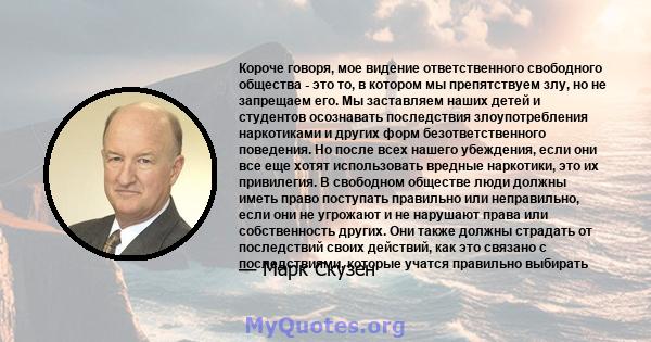 Короче говоря, мое видение ответственного свободного общества - это то, в котором мы препятствуем злу, но не запрещаем его. Мы заставляем наших детей и студентов осознавать последствия злоупотребления наркотиками и