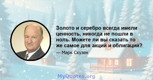 Золото и серебро всегда имели ценность, никогда не пошли в ноль. Можете ли вы сказать то же самое для акций и облигаций?