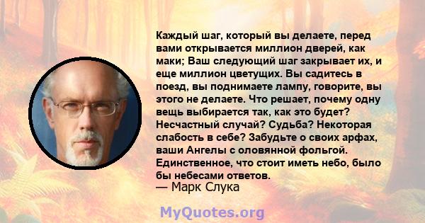 Каждый шаг, который вы делаете, перед вами открывается миллион дверей, как маки; Ваш следующий шаг закрывает их, и еще миллион цветущих. Вы садитесь в поезд, вы поднимаете лампу, говорите, вы этого не делаете. Что