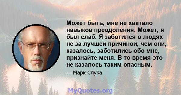 Может быть, мне не хватало навыков преодоления. Может, я был слаб. Я заботился о людях не за лучшей причиной, чем они, казалось, заботились обо мне, признайте меня. В то время это не казалось таким опасным.