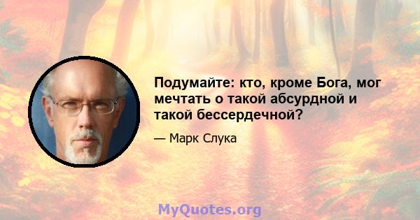 Подумайте: кто, кроме Бога, мог мечтать о такой абсурдной и такой бессердечной?