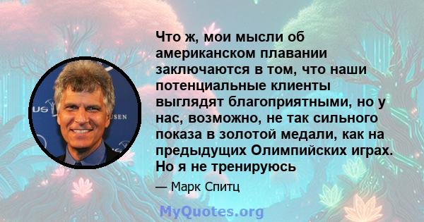 Что ж, мои мысли об американском плавании заключаются в том, что наши потенциальные клиенты выглядят благоприятными, но у нас, возможно, не так сильного показа в золотой медали, как на предыдущих Олимпийских играх. Но я 