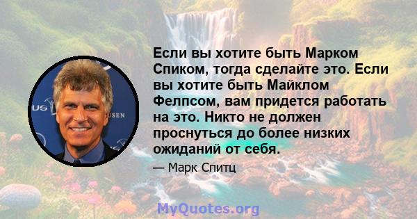 Если вы хотите быть Марком Спиком, тогда сделайте это. Если вы хотите быть Майклом Фелпсом, вам придется работать на это. Никто не должен проснуться до более низких ожиданий от себя.