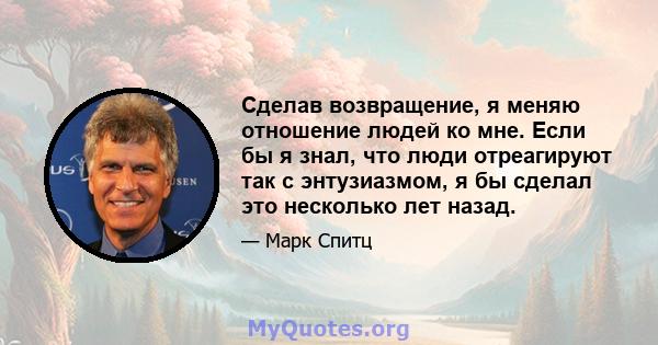 Сделав возвращение, я меняю отношение людей ко мне. Если бы я знал, что люди отреагируют так с энтузиазмом, я бы сделал это несколько лет назад.