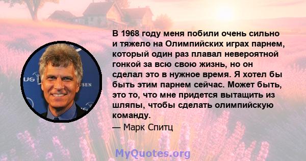 В 1968 году меня побили очень сильно и тяжело на Олимпийских играх парнем, который один раз плавал невероятной гонкой за всю свою жизнь, но он сделал это в нужное время. Я хотел бы быть этим парнем сейчас. Может быть,