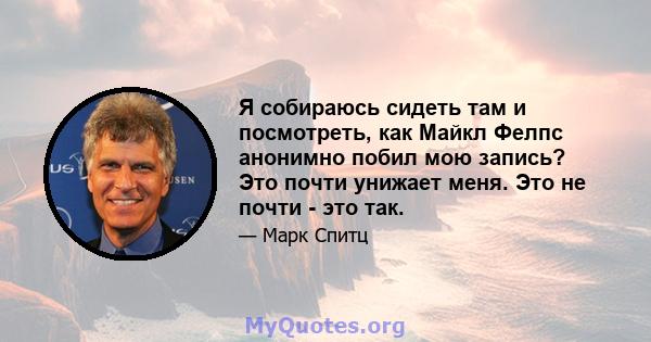 Я собираюсь сидеть там и посмотреть, как Майкл Фелпс анонимно побил мою запись? Это почти унижает меня. Это не почти - это так.