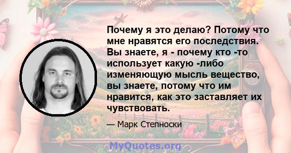 Почему я это делаю? Потому что мне нравятся его последствия. Вы знаете, я - почему кто -то использует какую -либо изменяющую мысль вещество, вы знаете, потому что им нравится, как это заставляет их чувствовать.