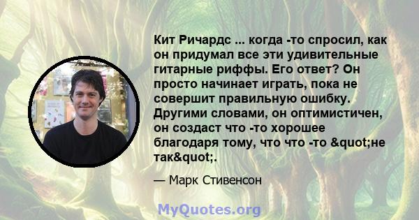 Кит Ричардс ... когда -то спросил, как он придумал все эти удивительные гитарные риффы. Его ответ? Он просто начинает играть, пока не совершит правильную ошибку. Другими словами, он оптимистичен, он создаст что -то