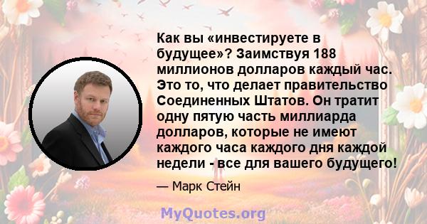 Как вы «инвестируете в будущее»? Заимствуя 188 миллионов долларов каждый час. Это то, что делает правительство Соединенных Штатов. Он тратит одну пятую часть миллиарда долларов, которые не имеют каждого часа каждого дня 