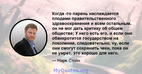 Когда -то парень наслаждается плодами правительственного здравоохранения и всем остальным, он не мог дать критику об общем обществе; У него есть его, и если оно обанкротится государством на поколение, следовательно, ну, 