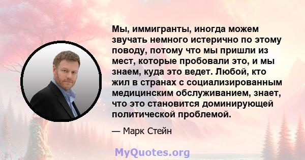 Мы, иммигранты, иногда можем звучать немного истерично по этому поводу, потому что мы пришли из мест, которые пробовали это, и мы знаем, куда это ведет. Любой, кто жил в странах с социализированным медицинским