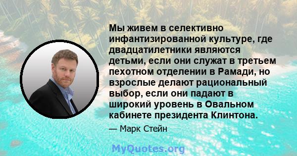 Мы живем в селективно инфантизированной культуре, где двадцатилетники являются детьми, если они служат в третьем пехотном отделении в Рамади, но взрослые делают рациональный выбор, если они падают в широкий уровень в