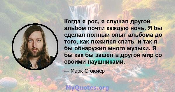 Когда я рос, я слушал другой альбом почти каждую ночь. Я бы сделал полный опыт альбома до того, как ложился спать, и так я бы обнаружил много музыки. Я бы как бы зашел в другой мир со своими наушниками.