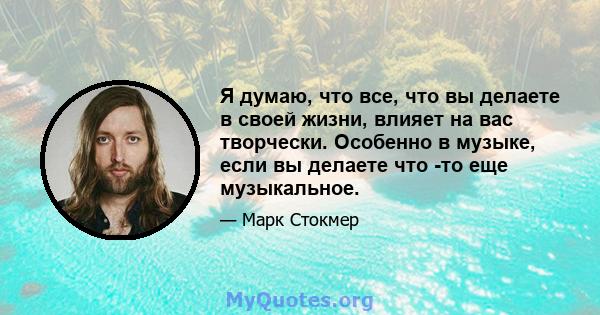 Я думаю, что все, что вы делаете в своей жизни, влияет на вас творчески. Особенно в музыке, если вы делаете что -то еще музыкальное.