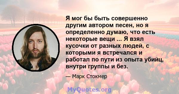 Я мог бы быть совершенно другим автором песен, но я определенно думаю, что есть некоторые вещи ... Я взял кусочки от разных людей, с которыми я встречался и работал по пути из опыта убийц, внутри группы и без.