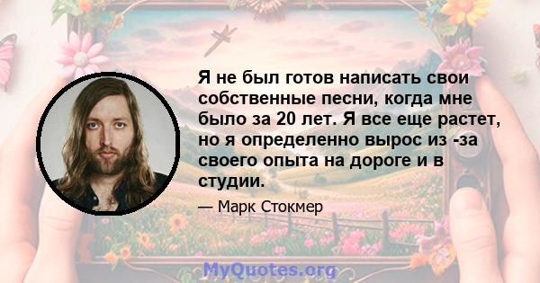 Я не был готов написать свои собственные песни, когда мне было за 20 лет. Я все еще растет, но я определенно вырос из -за своего опыта на дороге и в студии.