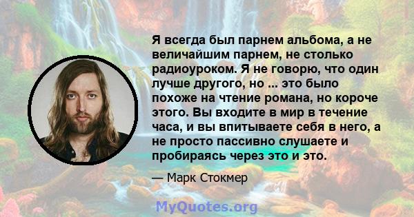 Я всегда был парнем альбома, а не величайшим парнем, не столько радиоуроком. Я не говорю, что один лучше другого, но ... это было похоже на чтение романа, но короче этого. Вы входите в мир в течение часа, и вы