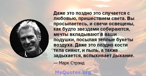 Даже это поздно это случается с любовью, пришествием света. Вы просыпаетесь, и свечи освещены, как будто звездами собираются, мечты вкладывают в ваши подушки, посылая теплые букеты воздуха. Даже это поздно кости тела