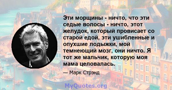 Эти морщины - ничто, что эти седые волосы - ничто, этот желудок, который провисает со старой едой, эти ушибленные и опухшие лодыжки, мой темнеющий мозг, они ничто. Я тот же мальчик, которую моя мама целовалась.