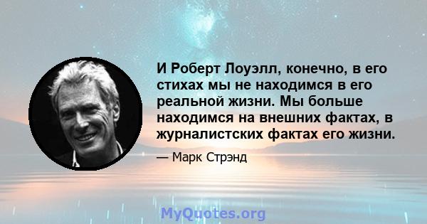 И Роберт Лоуэлл, конечно, в его стихах мы не находимся в его реальной жизни. Мы больше находимся на внешних фактах, в журналистских фактах его жизни.