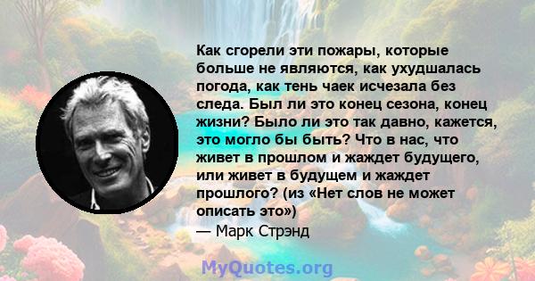 Как сгорели эти пожары, которые больше не являются, как ухудшалась погода, как тень чаек исчезала без следа. Был ли это конец сезона, конец жизни? Было ли это так давно, кажется, это могло бы быть? Что в нас, что живет