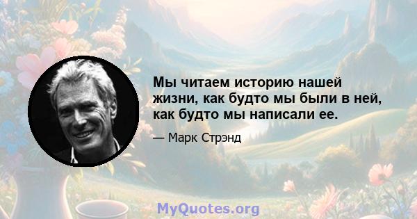 Мы читаем историю нашей жизни, как будто мы были в ней, как будто мы написали ее.