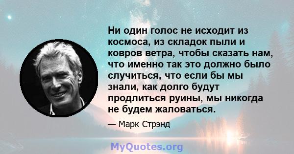 Ни один голос не исходит из космоса, из складок пыли и ковров ветра, чтобы сказать нам, что именно так это должно было случиться, что если бы мы знали, как долго будут продлиться руины, мы никогда не будем жаловаться.