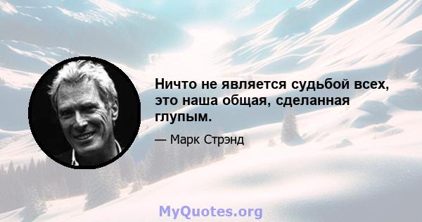 Ничто не является судьбой всех, это наша общая, сделанная глупым.