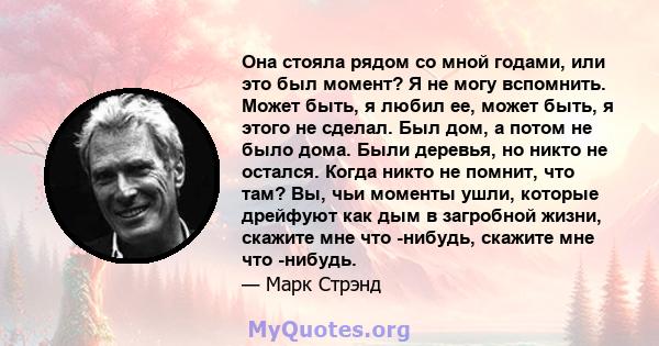 Она стояла рядом со мной годами, или это был момент? Я не могу вспомнить. Может быть, я любил ее, может быть, я этого не сделал. Был дом, а потом не было дома. Были деревья, но никто не остался. Когда никто не помнит,